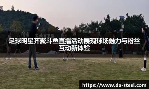 足球明星齐聚斗鱼直播活动展现球场魅力与粉丝互动新体验